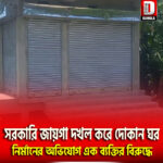 সরকারি জায়গা দখল করে দোকান ঘর নির্মানের অভিযোগ এক ব্যক্তির বিরুদ্ধে